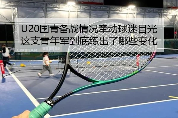 U20国青备战情况牵动球迷目光这支青年军到底练出了哪些变化